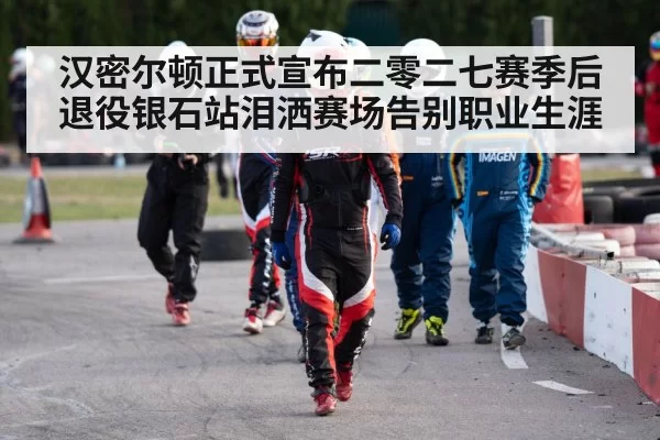 汉密尔顿正式宣布二零二七赛季后退役银石站泪洒赛场告别职业生涯
