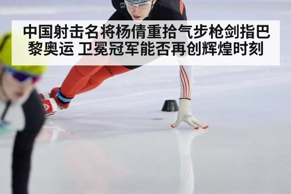 中国射击名将杨倩重拾气步枪剑指巴黎奥运 卫冕冠军能否再创辉煌时刻