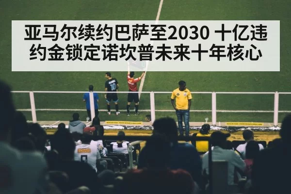 亚马尔续约巴萨至2030 十亿违约金锁定诺坎普未来十年核心